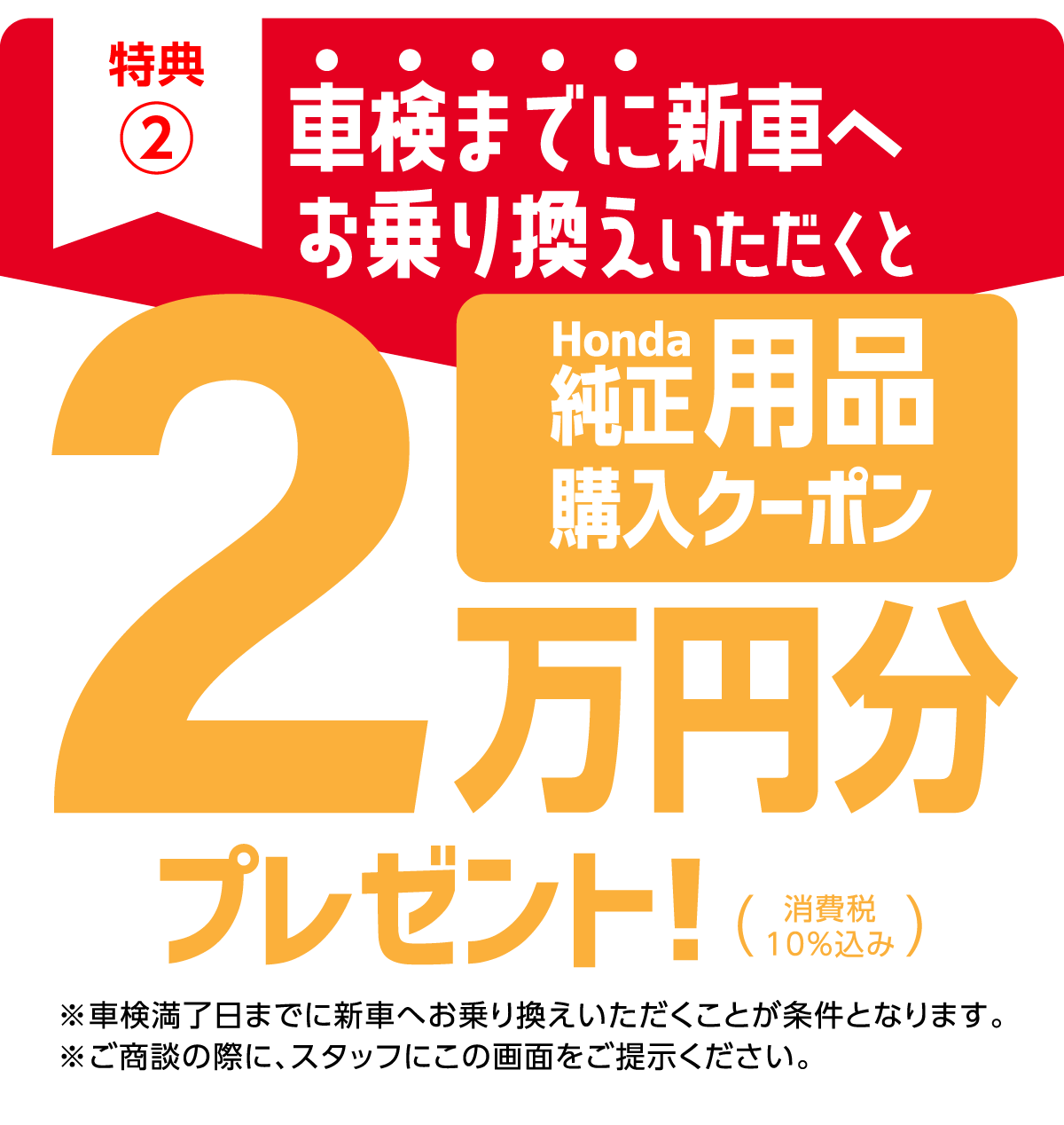 特典2、車検までに新車へお乗り換えいただくとHonda純正用品購入クーポン2万円分プレゼント!※車検満了日までに新車へお乗り換えいただくことが条件となります。※ご商談の際に、スタッフにこの画面をご提示ください。